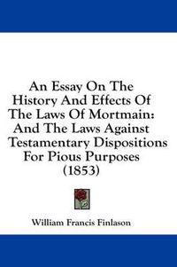 Cover image for An Essay on the History and Effects of the Laws of Mortmain: And the Laws Against Testamentary Dispositions for Pious Purposes (1853)