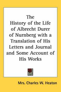 Cover image for The History of the Life of Albrecht Durer of Nurnberg with a Translation of His Letters and Journal and Some Account of His Works