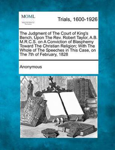 The Judgment of the Court of King's Bench, Upon the REV. Robert Taylor, A.B. M.R.C.S. on a Conviction of Blasphemy Toward the Christian Religion; With the Whole of the Speeches in This Case, on the 7th of February, 1828