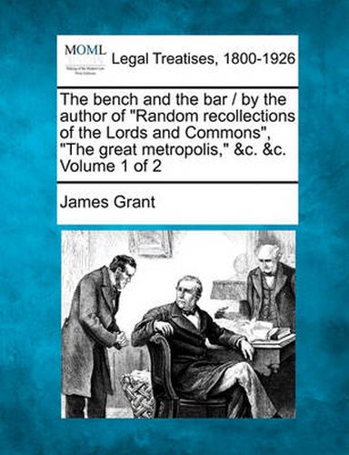 Cover image for The Bench and the Bar / By the Author of  Random Recollections of the Lords and Commons,   The Great Metropolis,  &C. &C. Volume 1 of 2