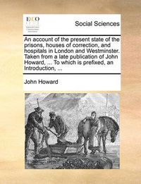 Cover image for An Account of the Present State of the Prisons, Houses of Correction, and Hospitals in London and Westminster. Taken from a Late Publication of John Howard, ... to Which Is Prefixed, an Introduction, ...