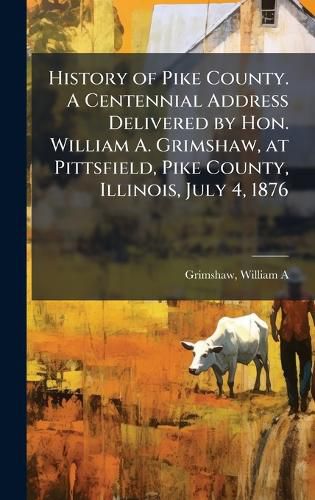 Cover image for History of Pike County. A Centennial Address Delivered by Hon. William A. Grimshaw, at Pittsfield, Pike County, Illinois, July 4, 1876