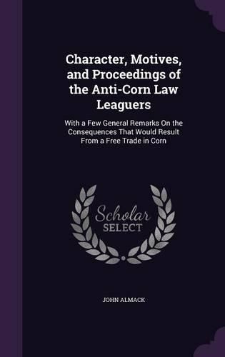 Character, Motives, and Proceedings of the Anti-Corn Law Leaguers: With a Few General Remarks on the Consequences That Would Result from a Free Trade in Corn