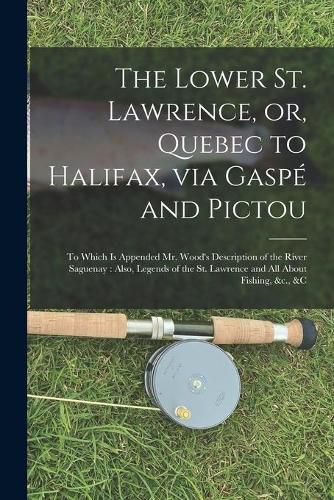 Cover image for The Lower St. Lawrence, or, Quebec to Halifax, via Gaspe and Pictou [microform]: to Which is Appended Mr. Wood's Description of the River Saguenay: Also, Legends of the St. Lawrence and All About Fishing, &c., &c