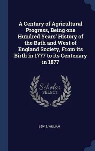 A Century of Agricultural Progress, Being One Hundred Years' History of the Bath and West of England Society, from Its Birth in 1777 to Its Centenary in 1877