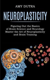 Cover image for Neuroplasticity: Figuring Out the Basics of Brain Science and Neurology (Master the Art of Neuroplasticity and Brain Training)