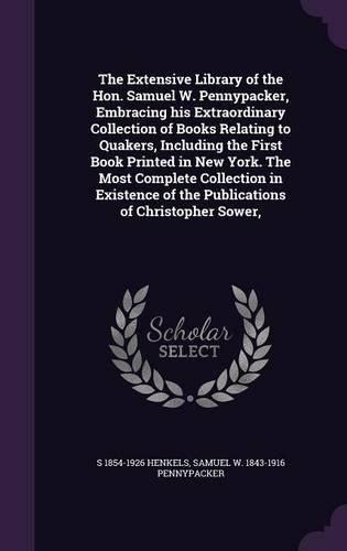 Cover image for The Extensive Library of the Hon. Samuel W. Pennypacker, Embracing his Extraordinary Collection of Books Relating to Quakers, Including the First Book Printed in New York. The Most Complete Collection in Existence of the Publications of Christopher Sower,