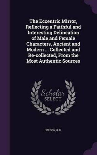 The Eccentric Mirror, Reflecting a Faithful and Interesting Delineation of Male and Female Characters, Ancient and Modern ... Collected and Re-Collected, from the Most Authentic Sources