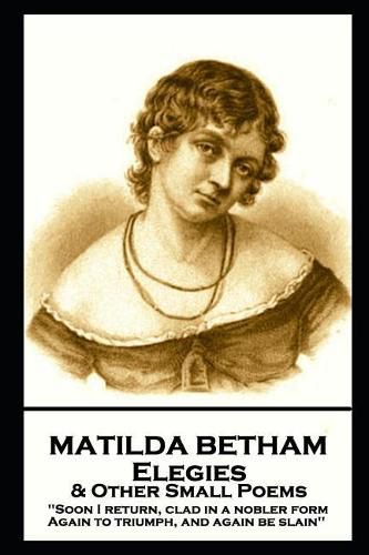 Cover image for Matilda Betham - Elegies & Other Small Poems: 'Soon I return, Clad in nobler form again to Triumph, And again be slain