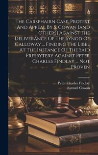 Cover image for The Carsphairn Case. Protest And Appeal By S. Cowan [and Others] Against The Deliverance Of The Synod Of Galloway ... Finding The Libel At The Instance Of The Said Presbytery Against Peter Charles Findlay ... Not Proven