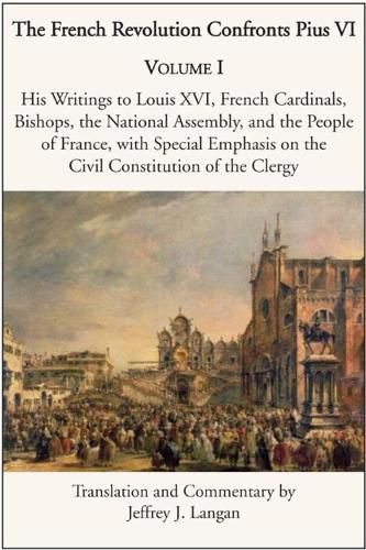 The French Revolution Confronts Pius VI - Volume 1: His Writings to Louis XVI, French Cardinals, Bishops, the National Assembly, and the People of