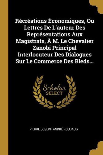 Cover image for Recreations Economiques, Ou Lettres De L'auteur Des Representations Aux Magistrats, A M. Le Chevalier Zanobi Principal Interlocuteur Des Dialogues Sur Le Commerce Des Bleds...