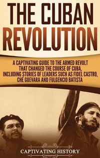 Cover image for The Cuban Revolution: A Captivating Guide to the Armed Revolt That Changed the Course of Cuba, Including Stories of Leaders Such as Fidel Castro, Che Guevara, and Fulgencio Batista