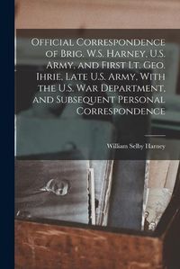 Cover image for Official Correspondence of Brig. W.S. Harney, U.S. Army, and First Lt. Geo. Ihrie, Late U.S. Army, With the U.S. War Department, and Subsequent Personal Correspondence