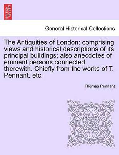 Cover image for The Antiquities of London: Comprising Views and Historical Descriptions of Its Principal Buildings; Also Anecdotes of Eminent Persons Connected Therewith. Chiefly from the Works of T. Pennant, Etc.