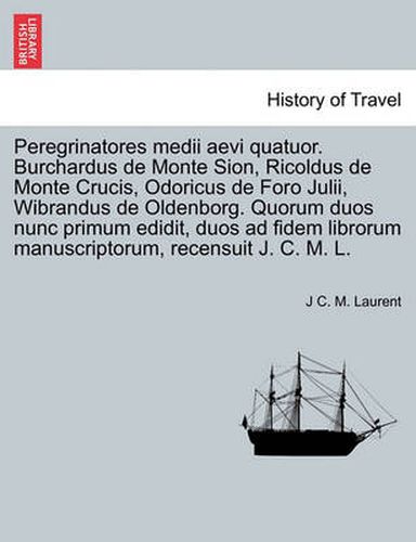 Cover image for Peregrinatores Medii Aevi Quatuor. Burchardus de Monte Sion, Ricoldus de Monte Crucis, Odoricus de Foro Julii, Wibrandus de Oldenborg. Quorum Duos Nunc Primum Edidit, Duos Ad Fidem Librorum Manuscriptorum, Recensuit J. C. M. L.