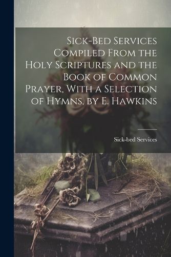 Cover image for Sick-Bed Services Compiled From the Holy Scriptures and the Book of Common Prayer, With a Selection of Hymns, by E. Hawkins