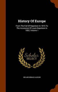 Cover image for History of Europe: From the Fall of Napoleon in 1815 to the Accession of Louis Napoleon in 1852, Volume 1