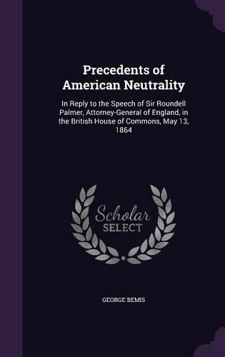 Cover image for Precedents of American Neutrality: In Reply to the Speech of Sir Roundell Palmer, Attorney-General of England, in the British House of Commons, May 13, 1864