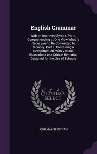 English Grammar: With an Improved Syntax. Part I. Comprehending at One View What Is Necessary to Be Committed to Memory. Part II. Containing a Recapitulation, with Various Illustrations and Critical Remarks. Designed for the Use of Schools