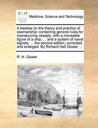 Cover image for A Treatise on the Theory and Practice of Seamanship: Containing General Rules for Manuvring Vessels, with a Moveable Figure of a Ship, ... and a System of Naval Signals, ... the Second Edition, Corrected and Enlarged. by Richard Hall Gower, ...