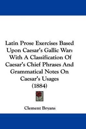 Cover image for Latin Prose Exercises Based Upon Caesar's Gallic War: With a Classification of Caesar's Chief Phrases and Grammatical Notes on Caesar's Usages (1884)
