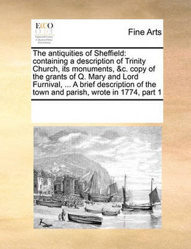 Cover image for The Antiquities of Sheffield: Containing a Description of Trinity Church, Its Monuments, &C. Copy of the Grants of Q. Mary and Lord Furnival, ... a Brief Description of the Town and Parish, Wrote in 1774, Part 1