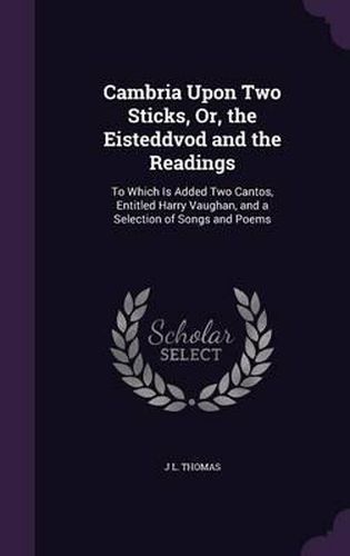 Cover image for Cambria Upon Two Sticks, Or, the Eisteddvod and the Readings: To Which Is Added Two Cantos, Entitled Harry Vaughan, and a Selection of Songs and Poems