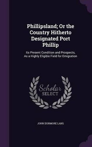 Phillipsland; Or the Country Hitherto Designated Port Phillip: Its Present Condition and Prospects, as a Highly Eligible Field for Emigration