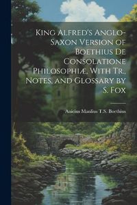 Cover image for King Alfred's Anglo-Saxon Version of Boethius De Consolatione Philosophiae, With Tr., Notes, and Glossary by S. Fox