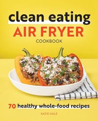 Cover image for Clean Eating Air Fryer Cookbook: 70 Healthy Whole-Food Recipes