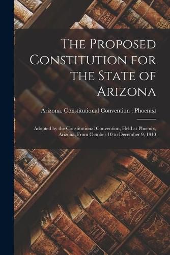 Cover image for The Proposed Constitution for the State of Arizona: Adopted by the Constitutional Convention, Held at Phoenix, Arizona, From October 10 to December 9, 1910