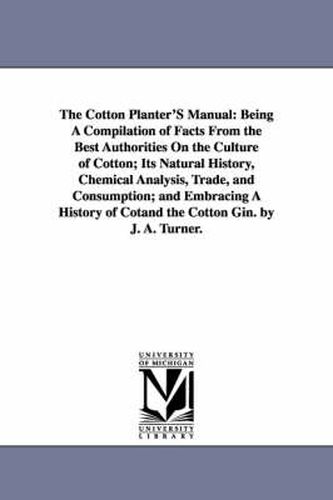 Cover image for The Cotton Planter'S Manual: Being A Compilation of Facts From the Best Authorities On the Culture of Cotton; Its Natural History, Chemical Analysis, Trade, and Consumption; and Embracing A History of Cotand the Cotton Gin. by J. A. Turner.