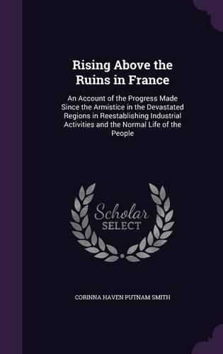Cover image for Rising Above the Ruins in France: An Account of the Progress Made Since the Armistice in the Devastated Regions in Reestablishing Industrial Activities and the Normal Life of the People