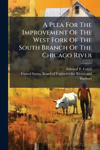 Cover image for A Plea for the Improvement of the West Fork of the South Branch of the Chicago River: With the History of the Harbor, Together with Maps Showing Encroachments Therein, Addressed to Board of Engineers for Rivers and Harbors of the United States