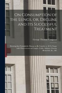 Cover image for On Consumption of the Lungs, or, Decline and Its Successful Treatment [electronic Resource]: Showing That Formidable Disease to Be Curable in All Its Stages With Observations on Coughs, Colds, Asthma, Chronic Bronchitis, &c., &c