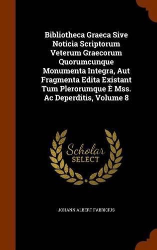 Bibliotheca Graeca Sive Noticia Scriptorum Veterum Graecorum Quorumcunque Monumenta Integra, Aut Fragmenta Edita Existant Tum Plerorumque E Mss. AC Deperditis, Volume 8