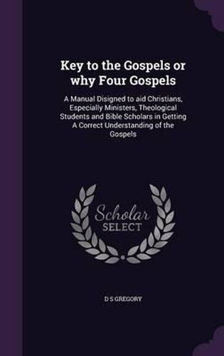 Key to the Gospels or Why Four Gospels: A Manual Disigned to Aid Christians, Especially Ministers, Theological Students and Bible Scholars in Getting a Correct Understanding of the Gospels