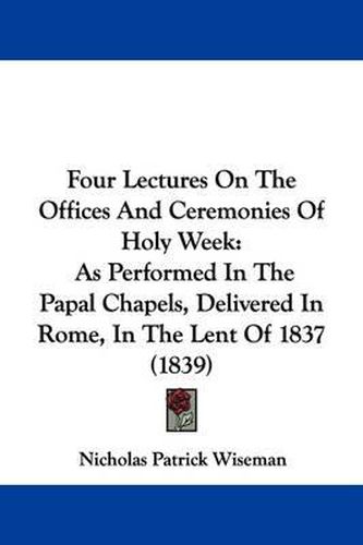 Cover image for Four Lectures On The Offices And Ceremonies Of Holy Week: As Performed In The Papal Chapels, Delivered In Rome, In The Lent Of 1837 (1839)