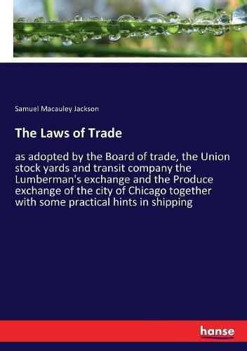 The Laws of Trade: as adopted by the Board of trade, the Union stock yards and transit company the Lumberman's exchange and the Produce exchange of the city of Chicago together with some practical hints in shipping