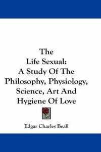 Cover image for The Life Sexual: A Study of the Philosophy, Physiology, Science, Art and Hygiene of Love