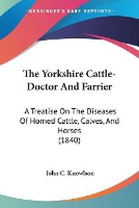 Cover image for The Yorkshire Cattle-Doctor and Farrier: A Treatise on the Diseases of Horned Cattle, Calves, and Horses (1840)