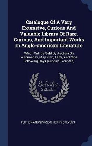 Catalogue of a Very Extensive, Curious and Valuable Library of Rare, Curious, and Important Works in Anglo-American Literature: Which Will Be Sold by Auction on Wednesday, May 25th, 1859, and Nine Following Days (Sunday Excepted)