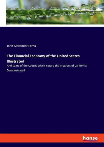 The Financial Economy of the United States Illustrated: And some of the Causes which Retard the Progress of California Demonstrated