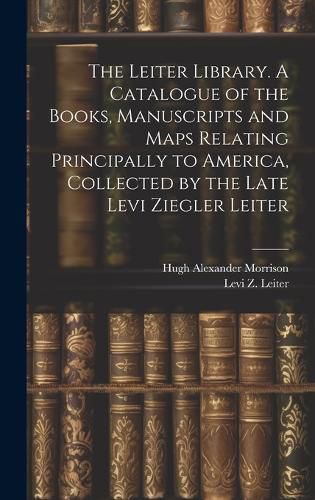 Cover image for The Leiter Library. A Catalogue of the Books, Manuscripts and Maps Relating Principally to America, Collected by the Late Levi Ziegler Leiter