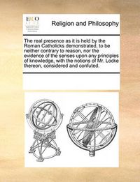 Cover image for The Real Presence as It Is Held by the Roman Catholicks Demonstrated, to Be Neither Contrary to Reason, Nor the Evidence of the Senses Upon Any Principles of Knowledge, with the Notions of Mr. Locke Thereon, Considered and Confuted.