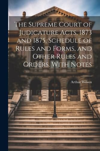 Cover image for The Supreme Court of Judicature Acts, 1873 and 1875. Schedule of Rules and Forms, and Other Rules and Orders. With Notes