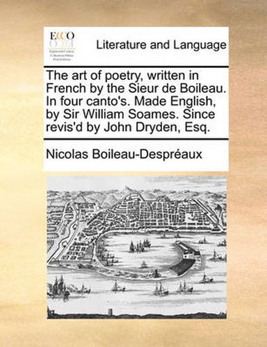 Cover image for The Art of Poetry, Written in French by the Sieur de Boileau. in Four Canto's. Made English, by Sir William Soames. Since Revis'd by John Dryden, Esq.