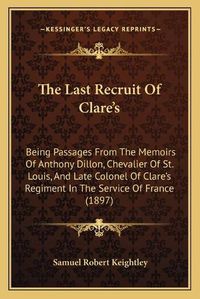 Cover image for The Last Recruit of Clare's: Being Passages from the Memoirs of Anthony Dillon, Chevalier of St. Louis, and Late Colonel of Clare's Regiment in the Service of France (1897)