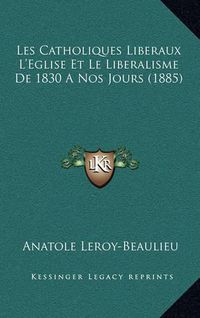 Cover image for Les Catholiques Liberaux L'Eglise Et Le Liberalisme de 1830 a Nos Jours (1885)